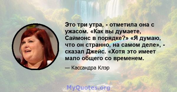 Это три утра, - отметила она с ужасом. «Как вы думаете, Саймонс в порядке?» «Я думаю, что он странно, на самом деле», - сказал Джейс. «Хотя это имеет мало общего со временем.