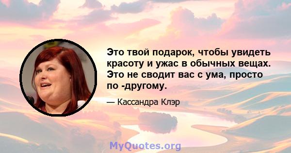 Это твой подарок, чтобы увидеть красоту и ужас в обычных вещах. Это не сводит вас с ума, просто по -другому.