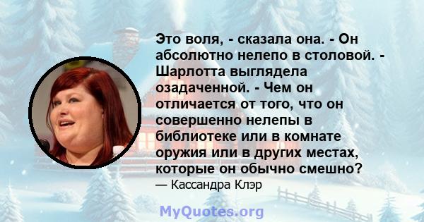 Это воля, - сказала она. - Он абсолютно нелепо в столовой. - Шарлотта выглядела озадаченной. - Чем он отличается от того, что он совершенно нелепы в библиотеке или в комнате оружия или в других местах, которые он обычно 