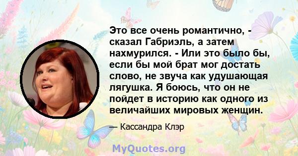 Это все очень романтично, - сказал Габриэль, а затем нахмурился. - Или это было бы, если бы мой брат мог достать слово, не звуча как удушающая лягушка. Я боюсь, что он не пойдет в историю как одного из величайших