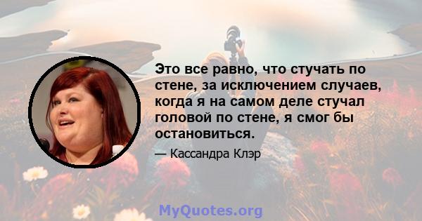 Это все равно, что стучать по стене, за исключением случаев, когда я на самом деле стучал головой по стене, я смог бы остановиться.