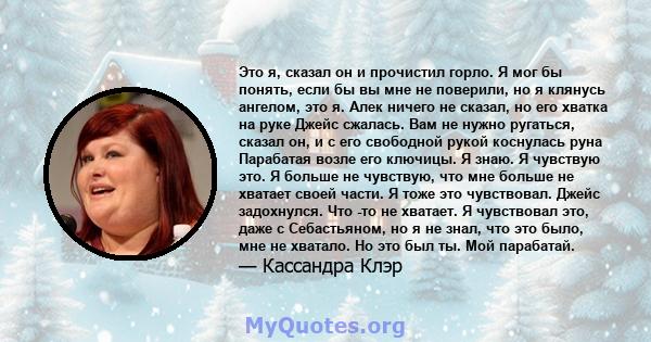 Это я, сказал он и прочистил горло. Я мог бы понять, если бы вы мне не поверили, но я клянусь ангелом, это я. Алек ничего не сказал, но его хватка на руке Джейс сжалась. Вам не нужно ругаться, сказал он, и с его