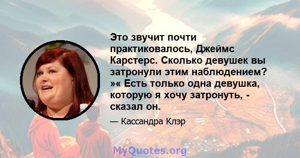 Это звучит почти практиковалось, Джеймс Карстерс. Сколько девушек вы затронули этим наблюдением? »« Есть только одна девушка, которую я хочу затронуть, - сказал он.