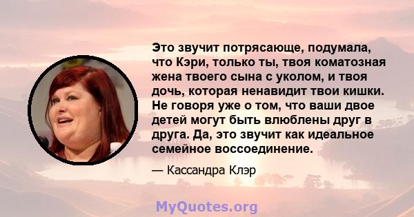 Это звучит потрясающе, подумала, что Кэри, только ты, твоя коматозная жена твоего сына с уколом, и твоя дочь, которая ненавидит твои кишки. Не говоря уже о том, что ваши двое детей могут быть влюблены друг в друга. Да,