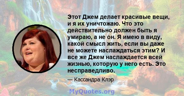 Этот Джем делает красивые вещи, и я их уничтожаю. Что это действительно должен быть я умираю, а не он. Я имею в виду, какой смысл жить, если вы даже не можете наслаждаться этим? И все же Джем наслаждается всей жизнью,