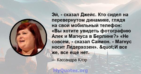 Эй, - сказал Джейс. Кто сидел на перевернутом динамике, глядя на свой мобильный телефон: «Вы хотите увидеть фотографию Алек и Магнуса в Берлине?» «Не совсем, - сказал Саймон. - Магнус носит Ледерхозен». "И все же,