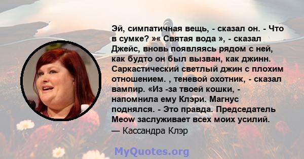 Эй, симпатичная вещь, - сказал он. - Что в сумке? »« Святая вода », - сказал Джейс, вновь появляясь рядом с ней, как будто он был вызван, как джинн. Саркастический светлый джин с плохим отношением. , теневой охотник, -