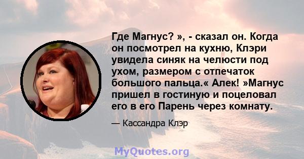 Где Магнус? », - сказал он. Когда он посмотрел на кухню, Клэри увидела синяк на челюсти под ухом, размером с отпечаток большого пальца.« Алек! »Магнус пришел в гостиную и поцеловал его в его Парень через комнату.