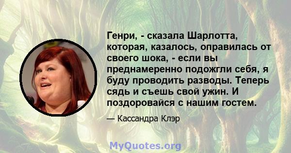 Генри, - сказала Шарлотта, которая, казалось, оправилась от своего шока, - если вы преднамеренно подожгли себя, я буду проводить разводы. Теперь сядь и съешь свой ужин. И поздоровайся с нашим гостем.