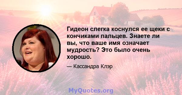 Гидеон слегка коснулся ее щеки с кончиками пальцев. Знаете ли вы, что ваше имя означает мудрость? Это было очень хорошо.