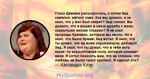 Глаза Джемма расширились, а затем Хед смеялся, мягкий смех. Как вы думали, я не знал, что у вас был секрет? Хед сказал. Вы думали, что я вошел в свою дружбу с вами, закрытыми моими глазами? Я не знал природы бремени,