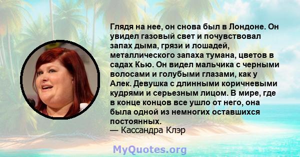 Глядя на нее, он снова был в Лондоне. Он увидел газовый свет и почувствовал запах дыма, грязи и лошадей, металлического запаха тумана, цветов в садах Кью. Он видел мальчика с черными волосами и голубыми глазами, как у