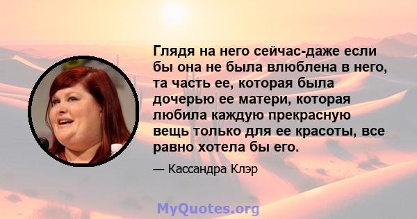 Глядя на него сейчас-даже если бы она не была влюблена в него, та часть ее, которая была дочерью ее матери, которая любила каждую прекрасную вещь только для ее красоты, все равно хотела бы его.