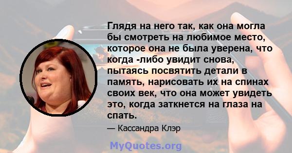 Глядя на него так, как она могла бы смотреть на любимое место, которое она не была уверена, что когда -либо увидит снова, пытаясь посвятить детали в память, нарисовать их на спинах своих век, что она может увидеть это,