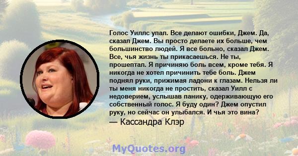 Голос Уиллс упал. Все делают ошибки, Джем. Да, сказал Джем. Вы просто делаете их больше, чем большинство людей. Я все больно, сказал Джем. Все, чья жизнь ты прикасаешься. Не ты, прошептал. Я причиняю боль всем, кроме