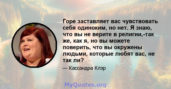 Горе заставляет вас чувствовать себя одиноким, но нет. Я знаю, что вы не верите в религии,-так же, как я, но вы можете поверить, что вы окружены людьми, которые любят вас, не так ли?