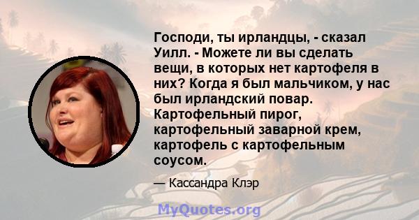 Господи, ты ирландцы, - сказал Уилл. - Можете ли вы сделать вещи, в которых нет картофеля в них? Когда я был мальчиком, у нас был ирландский повар. Картофельный пирог, картофельный заварной крем, картофель с