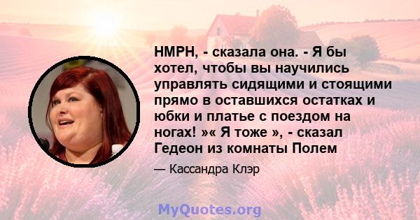 HMPH, - сказала она. - Я бы хотел, чтобы вы научились управлять сидящими и стоящими прямо в оставшихся остатках и юбки и платье с поездом на ногах! »« Я тоже », - сказал Гедеон из комнаты Полем