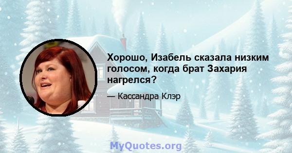 Хорошо, Изабель сказала низким голосом, когда брат Захария нагрелся?