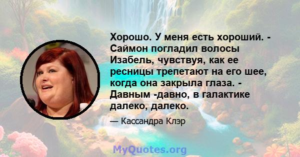 Хорошо. У меня есть хороший. - Саймон погладил волосы Изабель, чувствуя, как ее ресницы трепетают на его шее, когда она закрыла глаза. - Давным -давно, в галактике далеко, далеко.