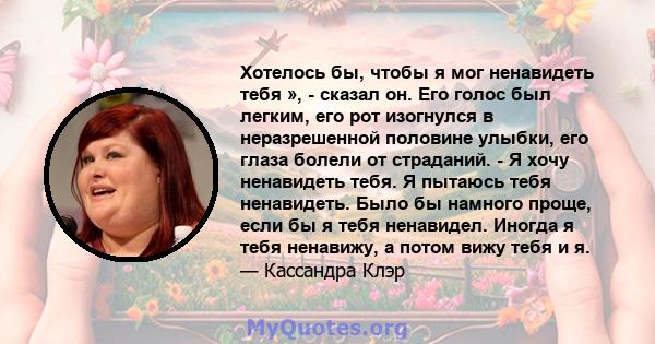 Хотелось бы, чтобы я мог ненавидеть тебя », - сказал он. Его голос был легким, его рот изогнулся в неразрешенной половине улыбки, его глаза болели от страданий. - Я хочу ненавидеть тебя. Я пытаюсь тебя ненавидеть. Было