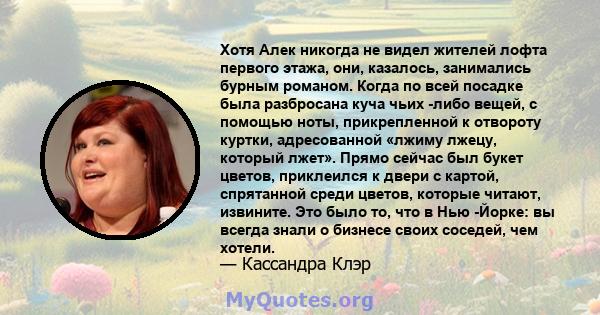 Хотя Алек никогда не видел жителей лофта первого этажа, они, казалось, занимались бурным романом. Когда по всей посадке была разбросана куча чьих -либо вещей, с помощью ноты, прикрепленной к отвороту куртки,