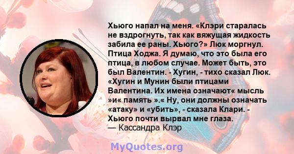 Хьюго напал на меня. «Клэри старалась не вздрогнуть, так как вяжущая жидкость забила ее раны. Хьюго?» Люк моргнул. Птица Ходжа. Я думаю, что это была его птица, в любом случае. Может быть, это был Валентин. - Хугин, -