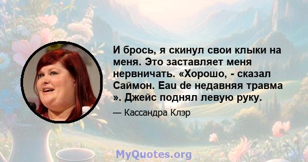 И брось, я скинул свои клыки на меня. Это заставляет меня нервничать. «Хорошо, - сказал Саймон. Eau de недавняя травма ». Джейс поднял левую руку.