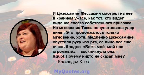 И Джессамин-Жессамин смотрел на нее в крайнем ужасе, как тот, кто видел видение своего собственного призрака. На мгновение Тесса почувствовала удар вины. Это продолжалось только мгновение, хотя. Медленно Джессамине