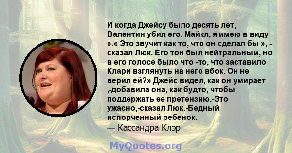 И когда Джейсу было десять лет, Валентин убил его. Майкл, я имею в виду ».« Это звучит как то, что он сделал бы », - сказал Люк. Его тон был нейтральным, но в его голосе было что -то, что заставило Клари взглянуть на