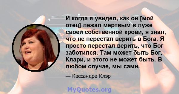 И когда я увидел, как он [мой отец] лежал мертвым в луже своей собственной крови, я знал, что не перестал верить в Бога. Я просто перестал верить, что Бог заботился. Там может быть Бог, Клари, и этого не может быть. В