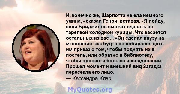 И, конечно же, Шарлотта не ела немного ужина, - сказал Генри, вставая. - Я пойду, если Бриджит не сможет сделать ее тарелкой холодной курицы. Что касается остальных из вас ... «Он сделал паузу на мгновение, как будто он 