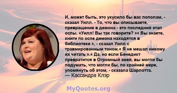 И, может быть, это укусило бы вас пополам, - сказал Уилл. - То, что вы описываете, превращение в демона - это последний этап оспы. «Уилл! Вы так говорите? »« Вы знаете, книги по оспе демона находятся в библиотеке », -