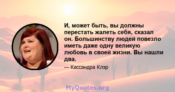 И, может быть, вы должны перестать жалеть себя, сказал он. Большинству людей повезло иметь даже одну великую любовь в своей жизни. Вы нашли два.