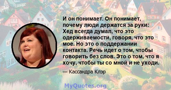 И он понимает. Он понимает, почему люди держатся за руки: Хед всегда думал, что это одерживаемости, говоря, что это мое. Но это о поддержании контакта. Речь идет о том, чтобы говорить без слов. Это о том, что я хочу,