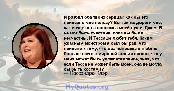 И разбил оба твоих сердца? Как бы это принесло мне пользу? Вы так же дороги мне, как и еще одна половина моей души, Джем. Я не мог быть счастлив, пока вы были несчастны. И Тессаше любит тебя. Каким ужасным монстром я