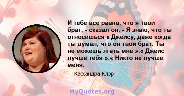 И тебе все равно, что я твой брат, - сказал он. - Я знаю, что ты относишься к Джейсу, даже когда ты думал, что он твой брат. Ты не можешь лгать мне ».« Джейс лучше тебя ».« Никто не лучше меня.