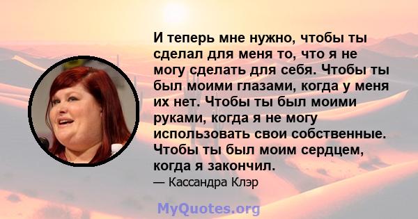 И теперь мне нужно, чтобы ты сделал для меня то, что я не могу сделать для себя. Чтобы ты был моими глазами, когда у меня их нет. Чтобы ты был моими руками, когда я не могу использовать свои собственные. Чтобы ты был