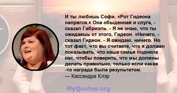 И ты любишь Софи. «Рот Гидеона напрягся.« Она обыденная и слуга, - сказал Габриэль. - Я не знаю, что ты ожидаешь от этого, Гидеон. «Ничего, - сказал Гидеон. - Я ожидаю. ничего. Но тот факт, что вы считаете, что я должен 