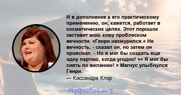 И в дополнение к его практическому применению, он, кажется, работает в косметических целях. Этот порошок заставит мою кожу проблеском вечности. «Генри нахмурился.« Не вечность, - сказал он, но затем он прояснил. - Но я