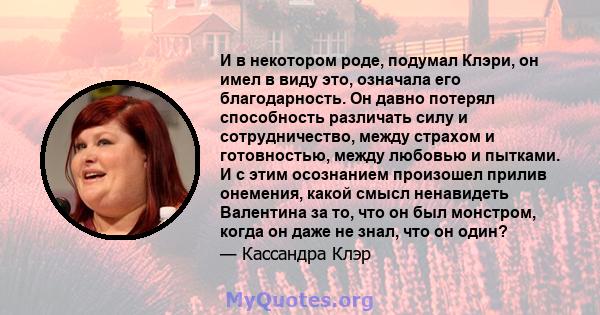 И в некотором роде, подумал Клэри, он имел в виду это, означала его благодарность. Он давно потерял способность различать силу и сотрудничество, между страхом и готовностью, между любовью и пытками. И с этим осознанием