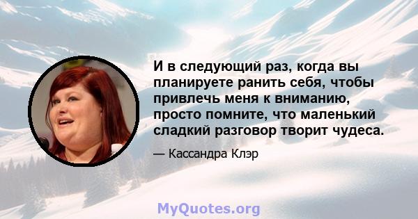 И в следующий раз, когда вы планируете ранить себя, чтобы привлечь меня к вниманию, просто помните, что маленький сладкий разговор творит чудеса.