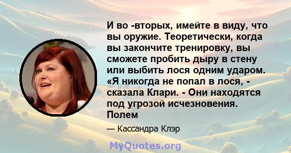 И во -вторых, имейте в виду, что вы оружие. Теоретически, когда вы закончите тренировку, вы сможете пробить дыру в стену или выбить лося одним ударом. «Я никогда не попал в лося, - сказала Клари. - Они находятся под