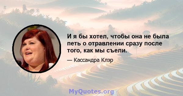 И я бы хотел, чтобы она не была петь о отравлении сразу после того, как мы съели.