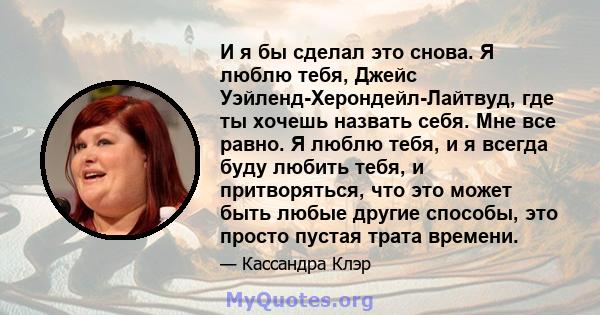 И я бы сделал это снова. Я люблю тебя, Джейс Уэйленд-Херондейл-Лайтвуд, где ты хочешь назвать себя. Мне все равно. Я люблю тебя, и я всегда буду любить тебя, и притворяться, что это может быть любые другие способы, это