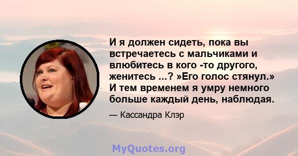 И я должен сидеть, пока вы встречаетесь с мальчиками и влюбитесь в кого -то другого, женитесь ...? »Его голос стянул.» И тем временем я умру немного больше каждый день, наблюдая.