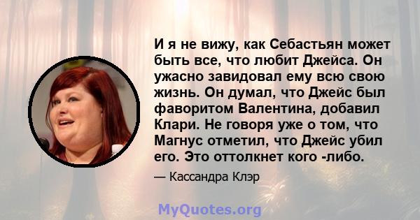 И я не вижу, как Себастьян может быть все, что любит Джейса. Он ужасно завидовал ему всю свою жизнь. Он думал, что Джейс был фаворитом Валентина, добавил Клари. Не говоря уже о том, что Магнус отметил, что Джейс убил