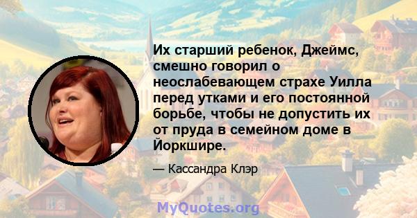 Их старший ребенок, Джеймс, смешно говорил о неослабевающем страхе Уилла перед утками и его постоянной борьбе, чтобы не допустить их от пруда в семейном доме в Йоркшире.