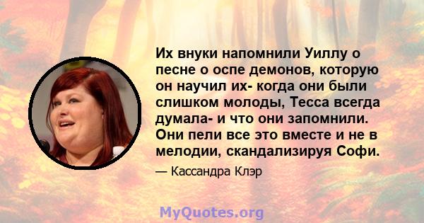 Их внуки напомнили Уиллу о песне о оспе демонов, которую он научил их- когда они были слишком молоды, Тесса всегда думала- и что они запомнили. Они пели все это вместе и не в мелодии, скандализируя Софи.