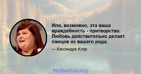 Или, возможно, эта ваша враждебность - притворство. Любовь действительно делает лжецов из вашего рода.